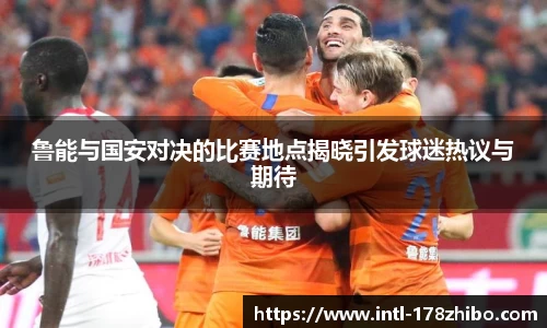 鲁能与国安对决的比赛地点揭晓引发球迷热议与期待